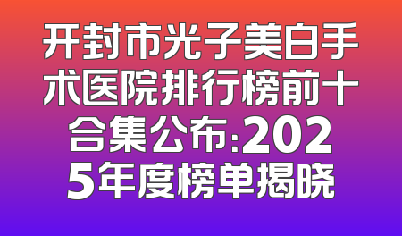 开封市光子美白手术医院排行榜前十合集公布：2025年度榜单揭晓
