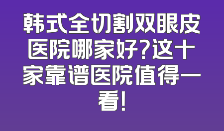 韩式全切割双眼皮医院哪家好？这十家靠谱医院值得一看！