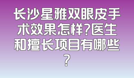 长沙星雅双眼皮手术效果怎样？医生和擅长项目有哪些？