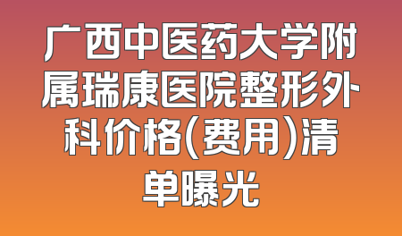 广西中医药大学附属瑞康医院整形外科价格（费用）清单曝光
