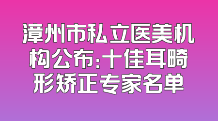漳州市私立医美机构公布：十佳耳畸形矫正专家名单