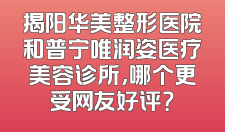 揭阳华美整形医院和普宁唯润姿医疗美容诊所，哪个更受网友好评？