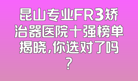昆山专业FR3矫治器医院十强榜单揭晓，你选对了吗？