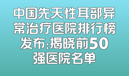 中国先天性耳部异常治疗医院排行榜发布：揭晓前50强医院名单