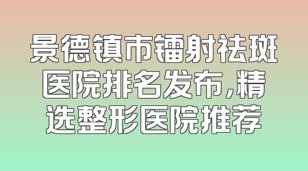 景德镇市镭射祛斑医院排名发布，精选整形医院推荐