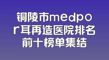 铜陵市medpor耳再造医院排名前十榜单集结
