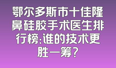 鄂尔多斯市十佳隆鼻硅胶手术医生排行榜：谁的技术更胜一筹？