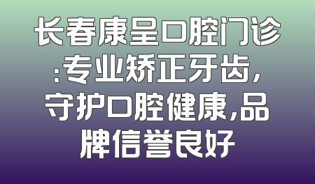 长春康呈口腔门诊：专业矫正牙齿，守护口腔健康，品牌信誉良好