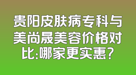贵阳皮肤病专科与美尚晟美容价格对比：哪家更实惠？
