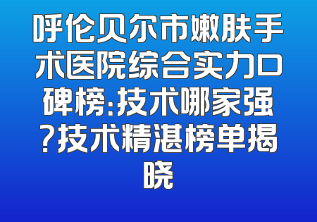 呼伦贝尔市嫩肤手术医院综合实力口碑榜：技术哪家强？技术精湛榜单揭晓