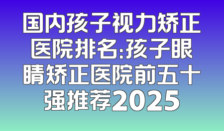 国内孩子视力矫正医院排名：孩子眼睛矫正医院前五十强推荐2025