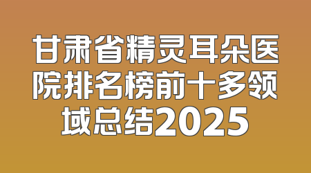 甘肃省精灵耳朵医院排名榜前十多领域总结2025