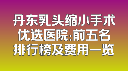 丹东乳头缩小手术优选医院：前五名排行榜及费用一览