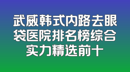 武威韩式内路去眼袋医院排名榜综合实力精选前十