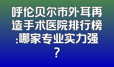 呼伦贝尔市外耳再造手术医院排行榜：哪家专业实力强？