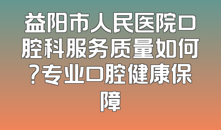 益阳市人民医院口腔科服务质量如何？专业口腔健康保障