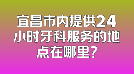 宜昌市内提供24小时牙科服务的地点在哪里？