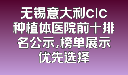 无锡意大利clc种植体医院前十排名公示，榜单展示优先选择