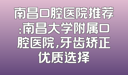 南昌口腔医院推荐：南昌大学附属口腔医院，牙齿矫正优质选择