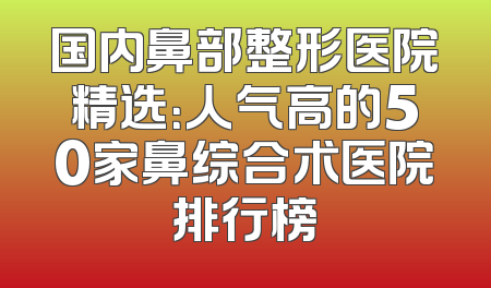 国内鼻部整形医院精选：人气高的50家鼻综合术医院排行榜