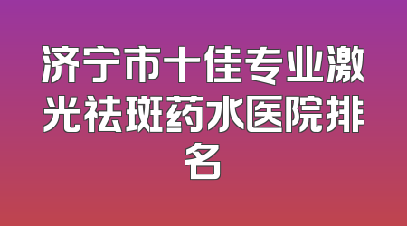 济宁市十佳专业激光祛斑药水医院排名