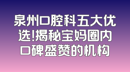 泉州口腔科五大优选！揭秘宝妈圈内口碑盛赞的机构