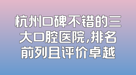 杭州口碑不错的三大口腔医院，排名前列且评价卓越