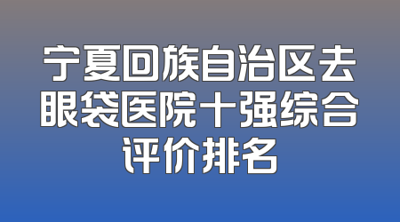 宁夏回族自治区去眼袋医院十强综合评价排名