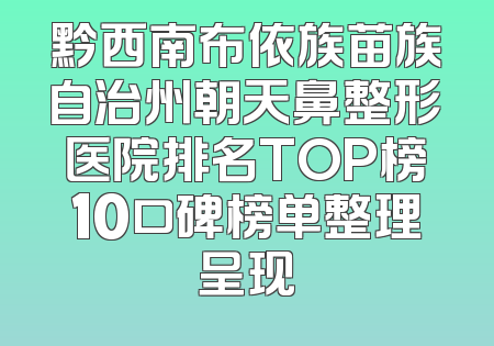 黔西南布依族苗族自治州朝天鼻整形医院排名TOP榜10口碑榜单整理呈现