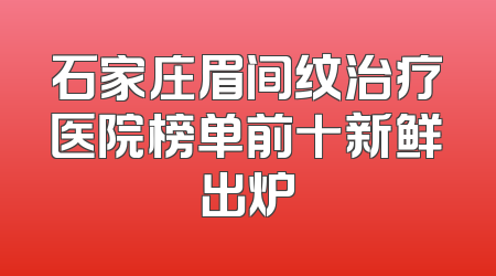 石家庄眉间纹治疗医院榜单前十新鲜出炉