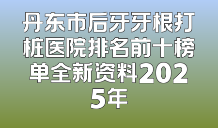 丹东市后牙牙根打桩医院排名前十榜单全新资料2025年