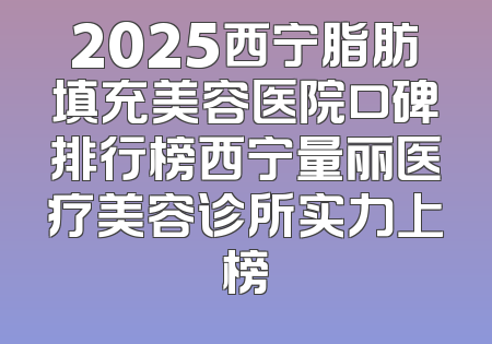 2025西宁脂肪填充美容医院口碑排行榜西宁量丽医疗美容诊所实力上榜