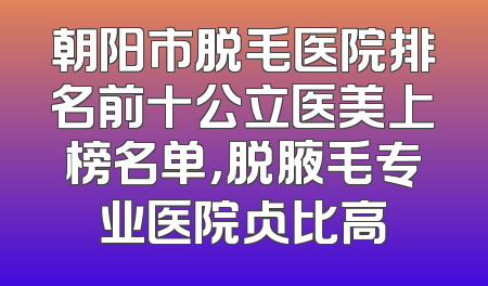 朝阳市脱毛医院排名前十公立医美上榜名单，脱腋毛专业医院占比高