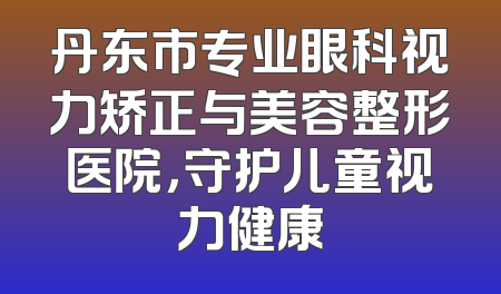 丹东市专业眼科视力矫正与美容整形医院，守护儿童视力健康