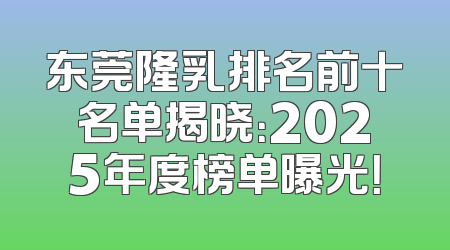 东莞隆乳排名前十名单揭晓：2025年度榜单曝光！