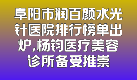 阜阳市润百颜水光针医院排行榜单出炉，杨钧医疗美容诊所备受推崇