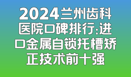 2024兰州齿科医院口碑排行：进口金属自锁托槽矫正技术前十强