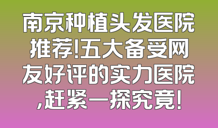 南京种植头发医院推荐！五大备受网友好评的实力医院，赶紧一探究竟！