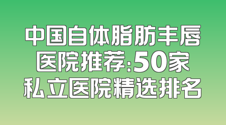 中国自体脂肪丰唇医院推荐：50家私立医院精选排名