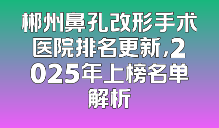 郴州鼻孔改形手术医院排名更新，2025年上榜名单解析