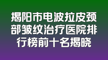 揭阳市电波拉皮颈部皱纹治疗医院排行榜前十名揭晓