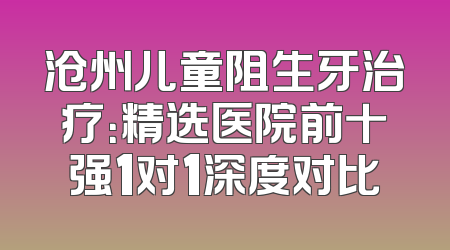 沧州儿童阻生牙治疗：精选医院前十强1对1深度对比