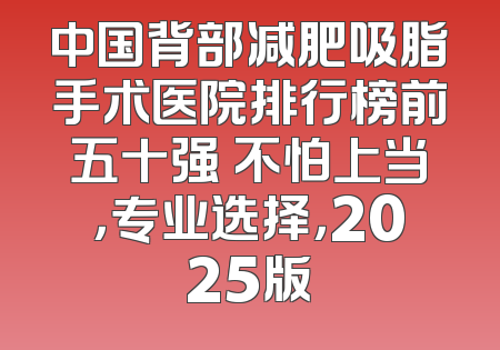 中国背部减肥吸脂手术医院排行榜前五十强 不怕上当，专业选择，2025版