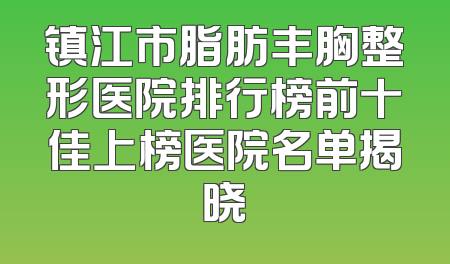 镇江市脂肪丰胸整形医院排行榜前十佳上榜医院名单揭晓