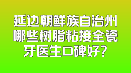 延边朝鲜族自治州哪些树脂粘接全瓷牙医生口碑好？