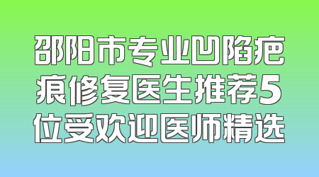 邵阳市专业凹陷疤痕修复医生推荐5位受欢迎医师精选