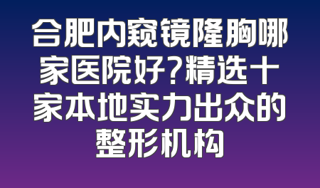 合肥内窥镜隆胸哪家医院好？精选十家本地实力出众的整形机构
