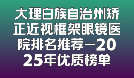 大理白族自治州矫正近视框架眼镜医院排名推荐_2025年优质榜单