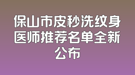 保山市皮秒洗纹身医师推荐名单全新公布