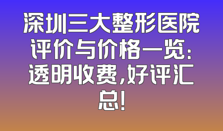深圳三大整形医院评价与价格一览：透明收费，好评汇总！